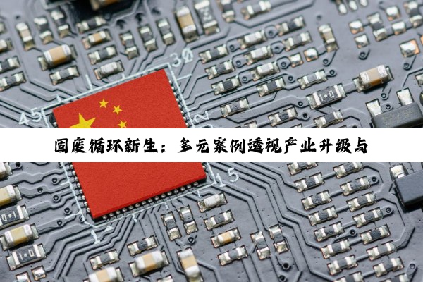 固废循环新生：多元案例透视产业升级与绿色转型路径